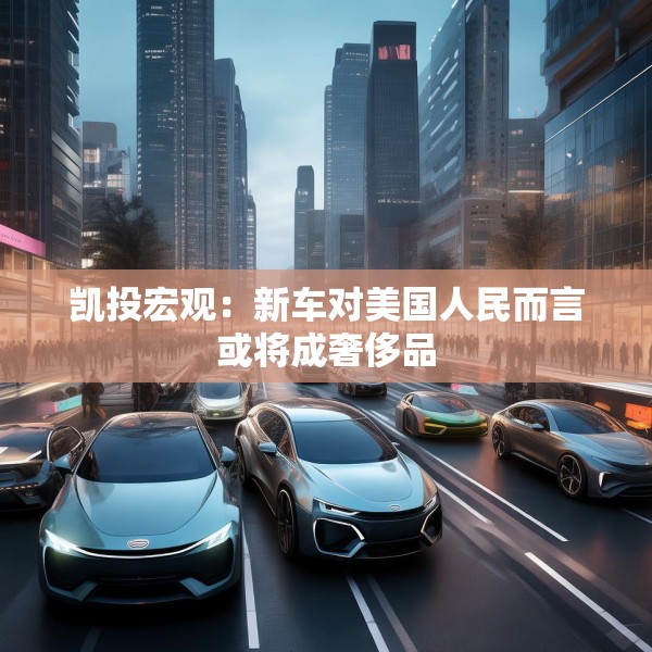 凯投宏观：新车对美国人民而言或将成奢侈品