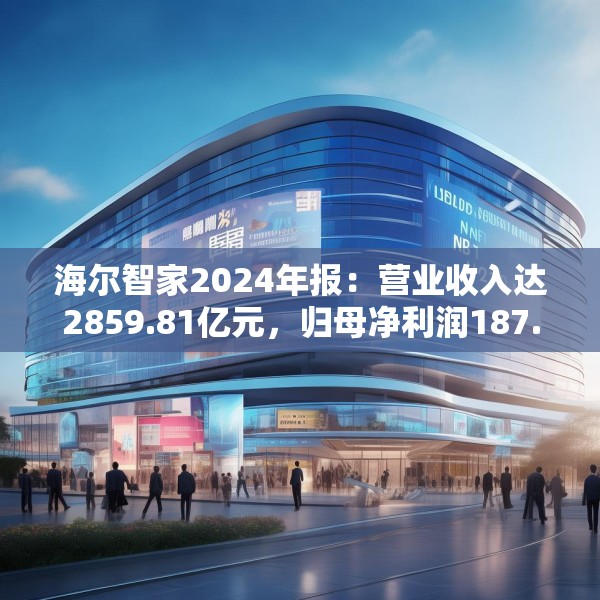 海尔智家2024年报：营业收入达2859.81亿元，归母净利润187.41亿元