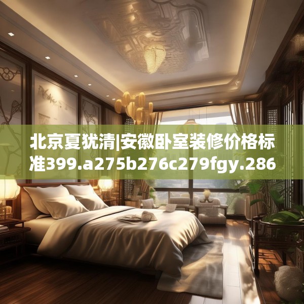 北京夏犹清|安徽卧室装修价格标准399.a275b276c279fgy.286uyk