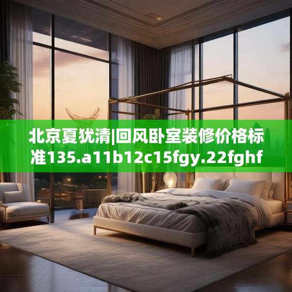 北京夏犹清|回风卧室装修价格标准135.a11b12c15fgy.22fghfd