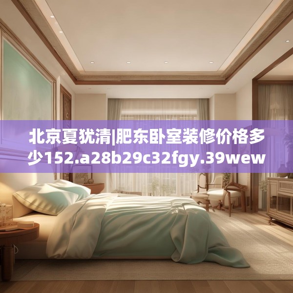 北京夏犹清|肥东卧室装修价格多少152.a28b29c32fgy.39wew