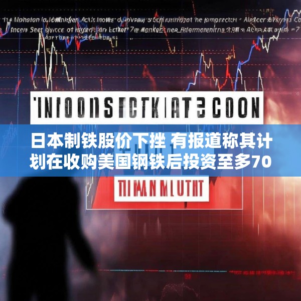 日本制铁股价下挫 有报道称其计划在收购美国钢铁后投资至多70亿美元