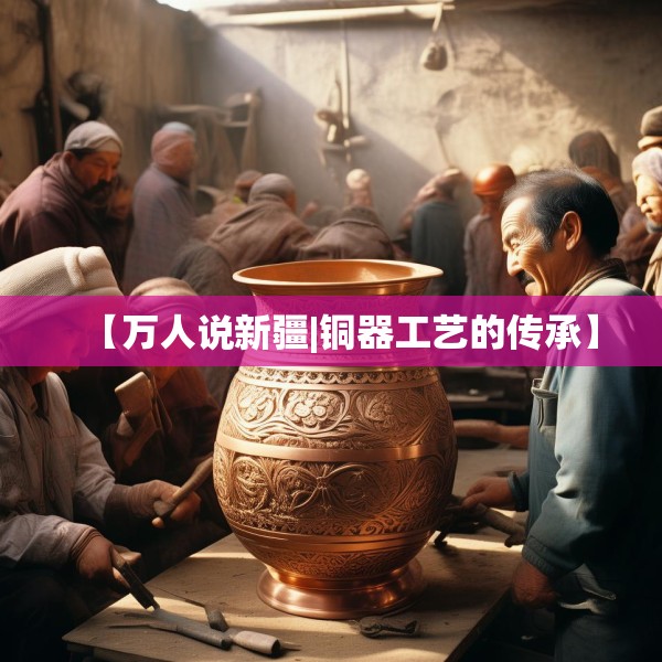【万人说新疆|铜器工艺的传承】