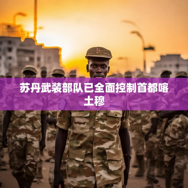 苏丹武装部队已全面控制首都喀土穆