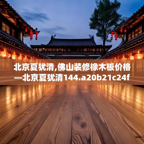 北京夏犹清,佛山装修橡木板价格—北京夏犹清144.a20b21c24fgy.31nbn