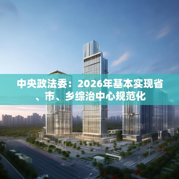 中央政法委：2026年基本实现省、市、乡综治中心规范化