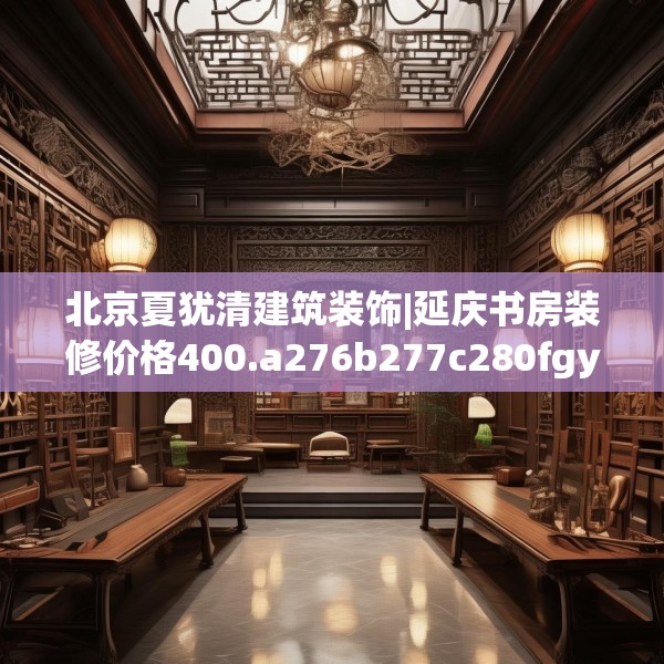 北京夏犹清建筑装饰|延庆书房装修价格400.a276b277c280fgy.287htyj