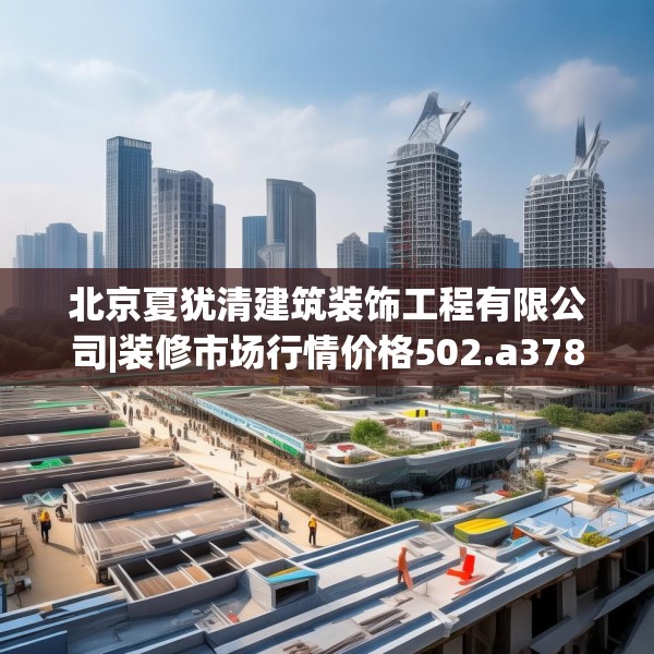 北京夏犹清建筑装饰工程有限公司|装修市场行情价格502.a378b379c382fgy.389dewqe