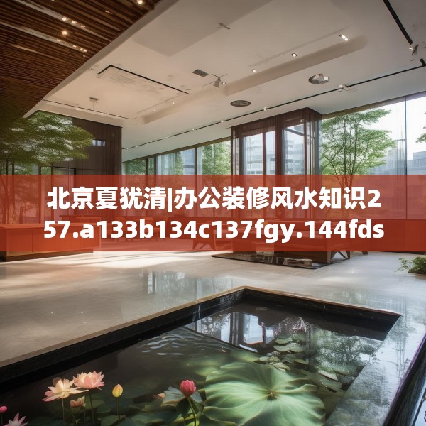 北京夏犹清|办公装修风水知识257.a133b134c137fgy.144fds