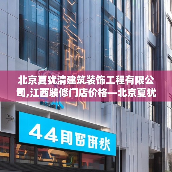 北京夏犹清建筑装饰工程有限公司,江西装修门店价格—北京夏犹清建筑装饰工程有限公司441.a317b318c321fgy.328fghfd