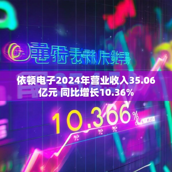 依顿电子2024年营业收入35.06亿元 同比增长10.36%