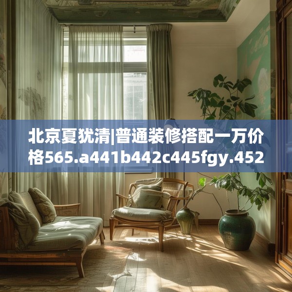 北京夏犹清|普通装修搭配一万价格565.a441b442c445fgy.452fdsfds