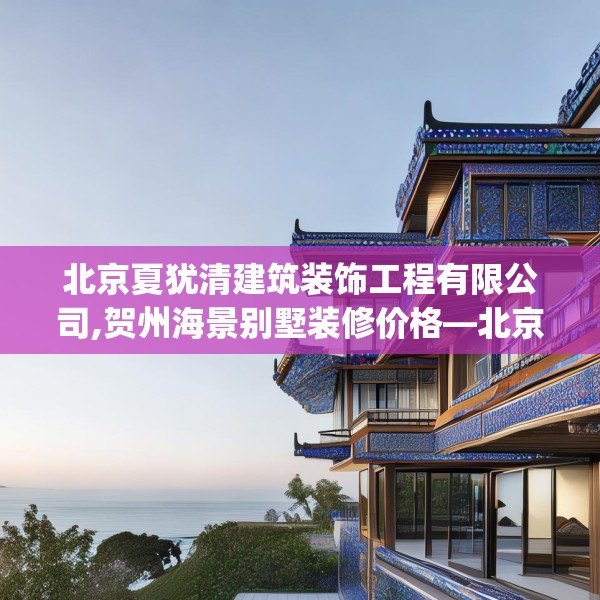 北京夏犹清建筑装饰工程有限公司,贺州海景别墅装修价格—北京夏犹清建筑装饰工程有限公司576.a452b453c456fgy.463nbn