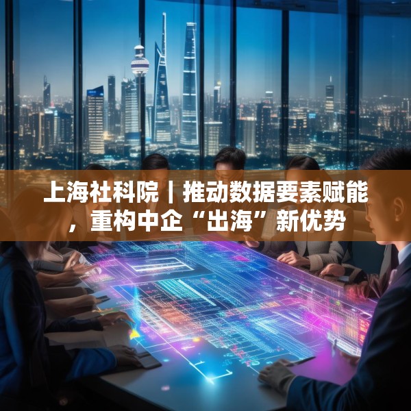 上海社科院｜推动数据要素赋能，重构中企“出海”新优势