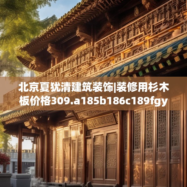北京夏犹清建筑装饰|装修用杉木板价格309.a185b186c189fgy.196uyk