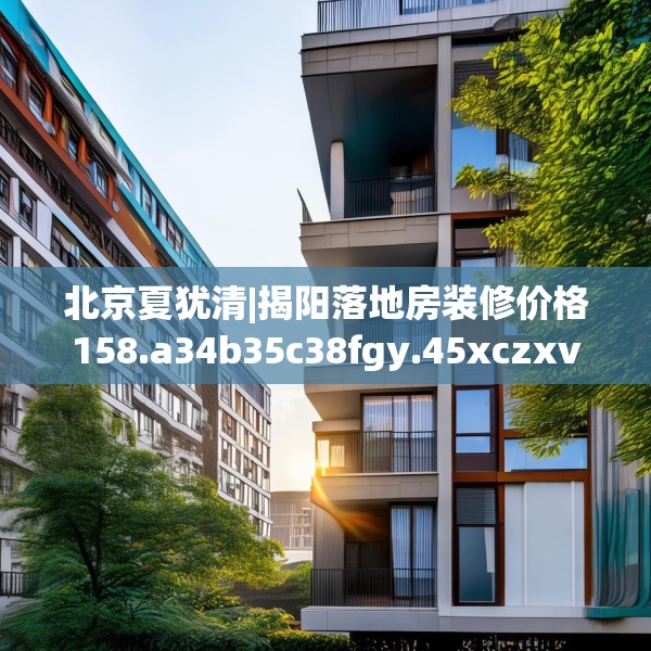 北京夏犹清|揭阳落地房装修价格158.a34b35c38fgy.45xczxv
