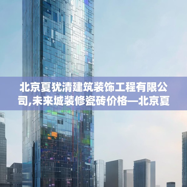 北京夏犹清建筑装饰工程有限公司,未来城装修瓷砖价格—北京夏犹清建筑装饰工程有限公司613.a489b490c493fgy.500jhhj