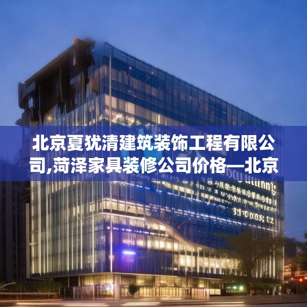 北京夏犹清建筑装饰工程有限公司,菏泽家具装修公司价格—北京夏犹清建筑装饰工程有限公司308.a184b185c188fgy.19576674