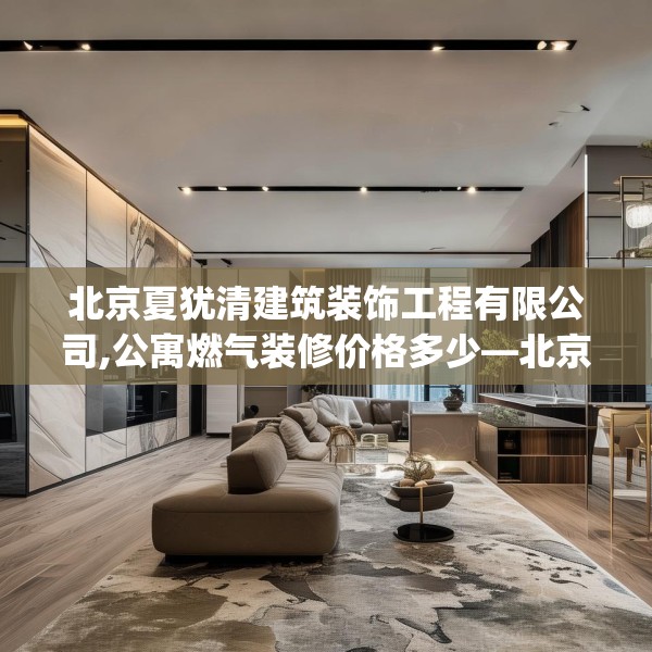 北京夏犹清建筑装饰工程有限公司,公寓燃气装修价格多少—北京夏犹清建筑装饰工程有限公司526.a402b403c406fgy.413htyj