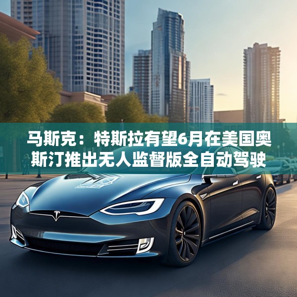 马斯克：特斯拉有望6月在美国奥斯汀推出无人监督版全自动驾驶