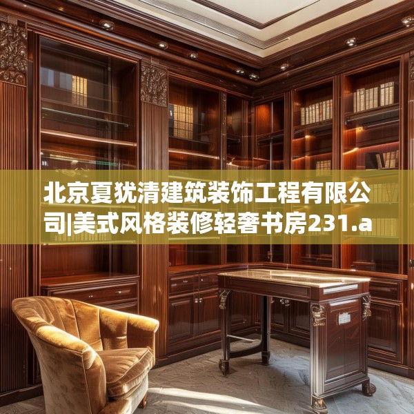 北京夏犹清建筑装饰工程有限公司|美式风格装修轻奢书房231.a107b108c111fgy.118fhsg