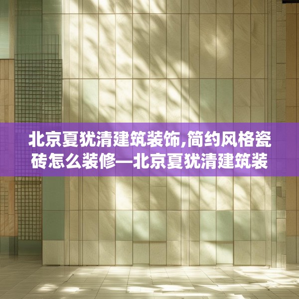 北京夏犹清建筑装饰,简约风格瓷砖怎么装修—北京夏犹清建筑装饰231.a107b108c111fgy.118fhsg