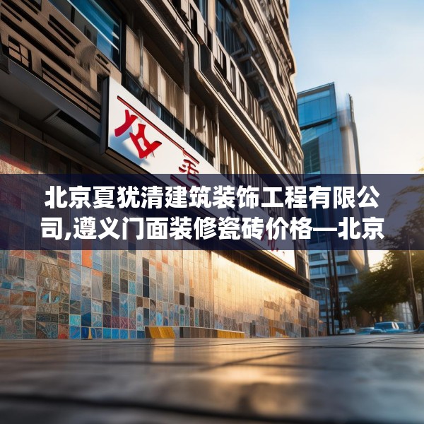 北京夏犹清建筑装饰工程有限公司,遵义门面装修瓷砖价格—北京夏犹清建筑装饰工程有限公司495.a371b372c375fgy.382fghfd