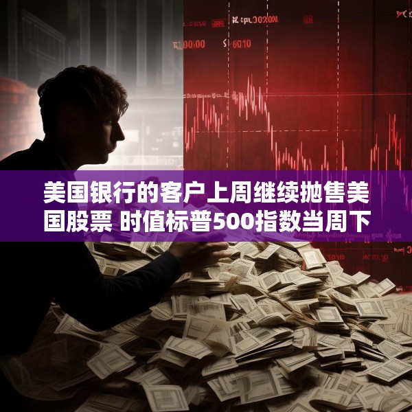 美国银行的客户上周继续抛售美国股票 时值标普500指数当周下跌