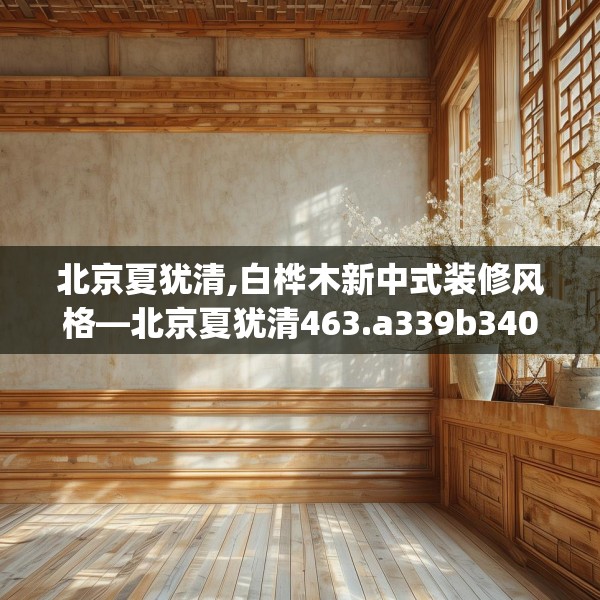 北京夏犹清,白桦木新中式装修风格—北京夏犹清463.a339b340c343fgy.350poiy