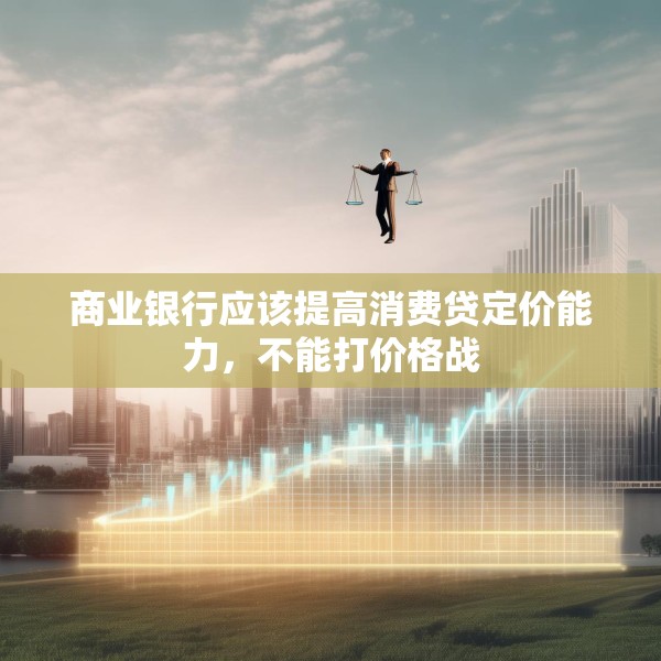 商业银行应该提高消费贷定价能力，不能打价格战