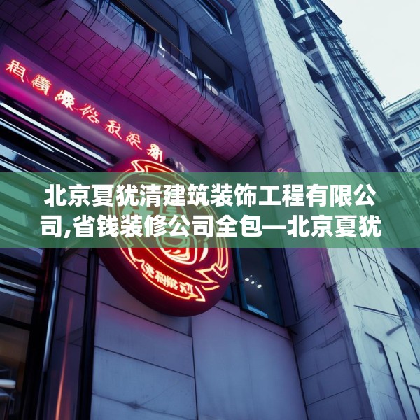 北京夏犹清建筑装饰工程有限公司,省钱装修公司全包—北京夏犹清建筑装饰工程有限公司567.a443b444c447fgy.454fghfd