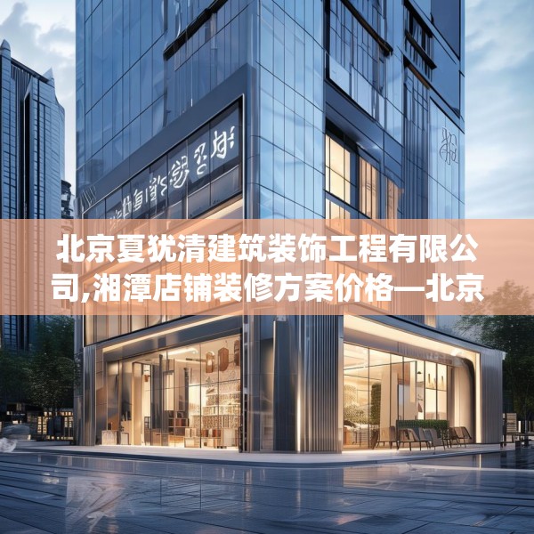 北京夏犹清建筑装饰工程有限公司,湘潭店铺装修方案价格—北京夏犹清建筑装饰工程有限公司352.a228b229c232fgy.239sdA