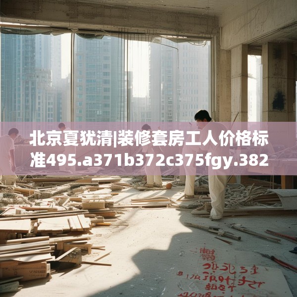 北京夏犹清|装修套房工人价格标准495.a371b372c375fgy.382fghfd
