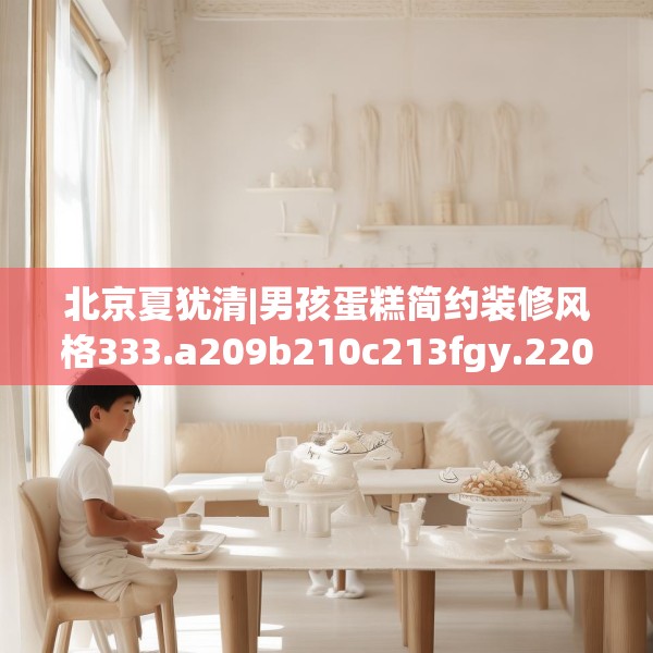 北京夏犹清|男孩蛋糕简约装修风格333.a209b210c213fgy.220fghfd