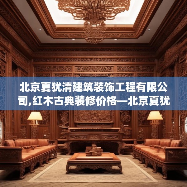 北京夏犹清建筑装饰工程有限公司,红木古典装修价格—北京夏犹清建筑装饰工程有限公司260.a136b137c140fgy.147wew