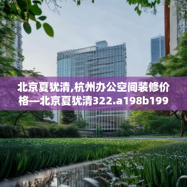 北京夏犹清,杭州办公空间装修价格—北京夏犹清322.a198b199c202fgy.209dewqe