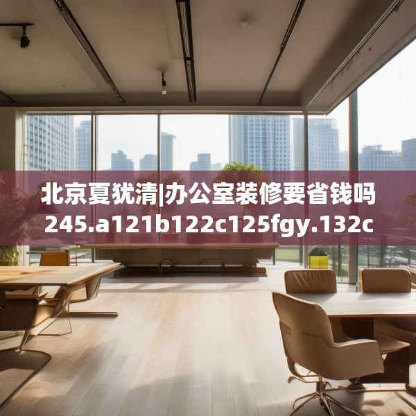 北京夏犹清|办公室装修要省钱吗245.a121b122c125fgy.132cvcx