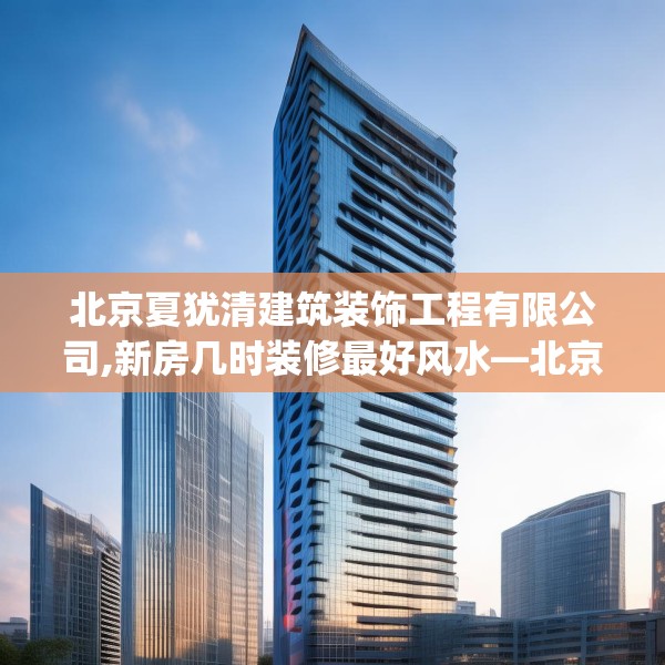 北京夏犹清建筑装饰工程有限公司,新房几时装修最好风水—北京夏犹清建筑装饰工程有限公司206.a82b83c86fgy.93wew