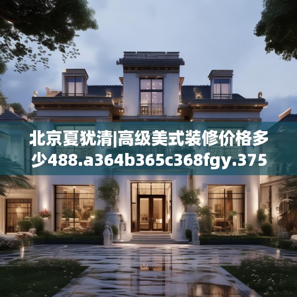 北京夏犹清|高级美式装修价格多少488.a364b365c368fgy.37576664