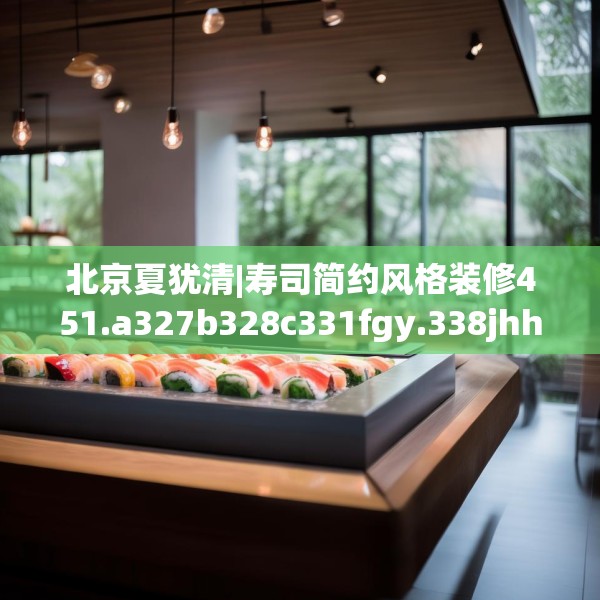北京夏犹清|寿司简约风格装修451.a327b328c331fgy.338jhhj