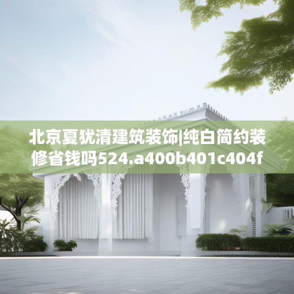 北京夏犹清建筑装饰|纯白简约装修省钱吗524.a400b401c404fgy.41176662