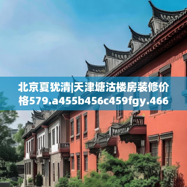 北京夏犹清|天津塘沽楼房装修价格579.a455b456c459fgy.466uyk