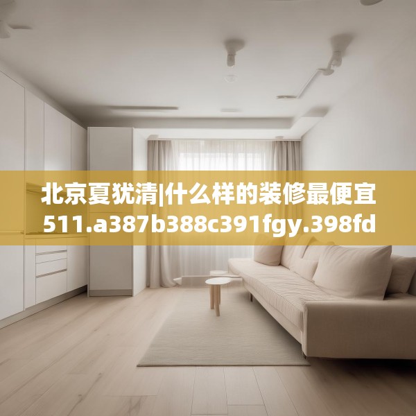 北京夏犹清|什么样的装修最便宜511.a387b388c391fgy.398fdsfds