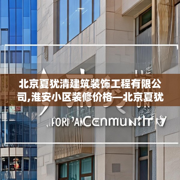 北京夏犹清建筑装饰工程有限公司,淮安小区装修价格—北京夏犹清建筑装饰工程有限公司332.a208b209c212fgy.219wew