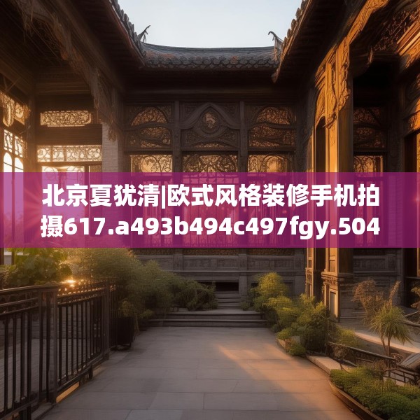 北京夏犹清|欧式风格装修手机拍摄617.a493b494c497fgy.504fds