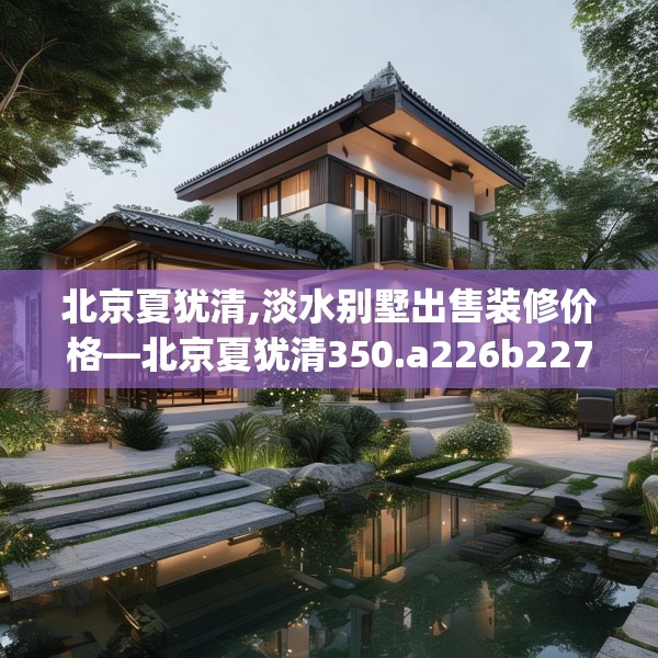 北京夏犹清,淡水别墅出售装修价格—北京夏犹清350.a226b227c230fgy.237wew