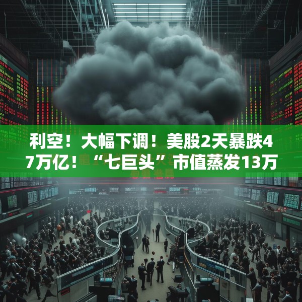 利空！大幅下调！美股2天暴跌47万亿！“七巨头”市值蒸发13万亿元