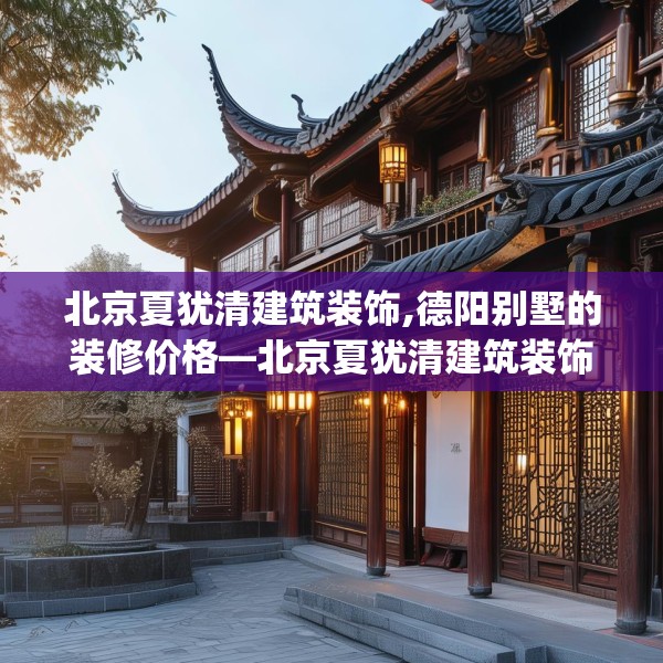 北京夏犹清建筑装饰,德阳别墅的装修价格—北京夏犹清建筑装饰170.a46b47c50fgy.57wew