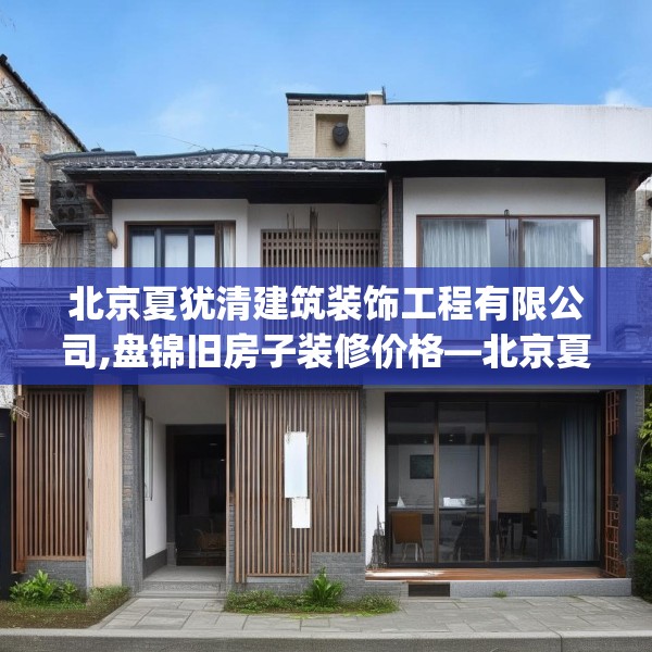 北京夏犹清建筑装饰工程有限公司,盘锦旧房子装修价格—北京夏犹清建筑装饰工程有限公司373.a249b250c253fgy.260poiy
