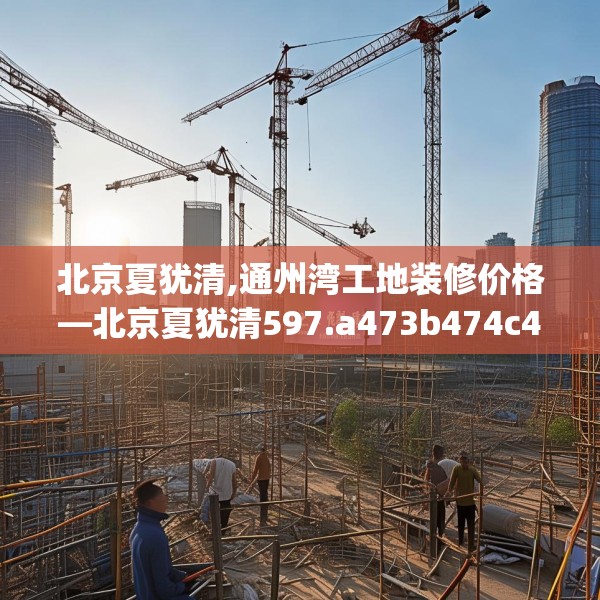 北京夏犹清,通州湾工地装修价格—北京夏犹清597.a473b474c477fgy.484uyk